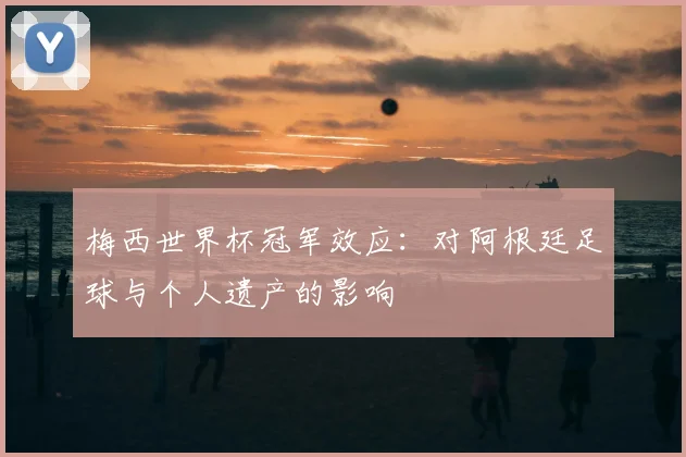 梅西世界杯冠军效应：对阿根廷足球与个人遗产的影响