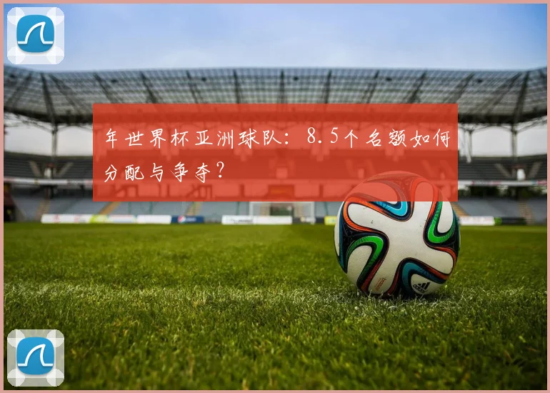 年世界杯亚洲球队:8.5个名额如何分配与争夺?
