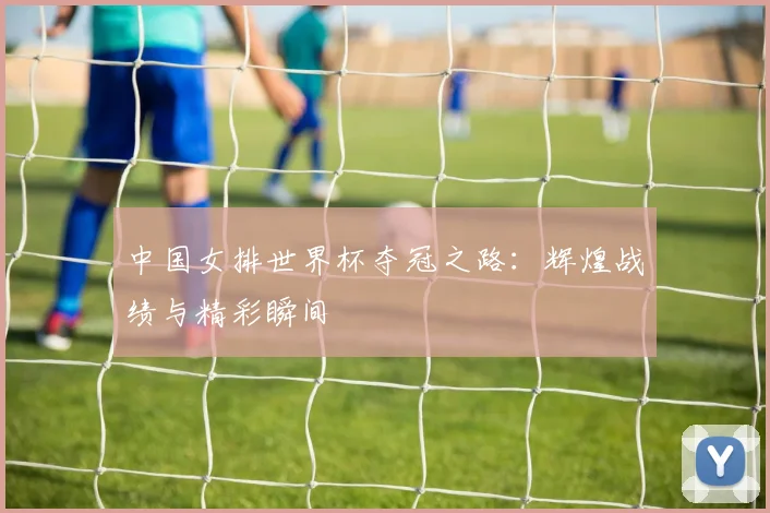 中国女排世界杯夺冠之路：辉煌战绩与精彩瞬间