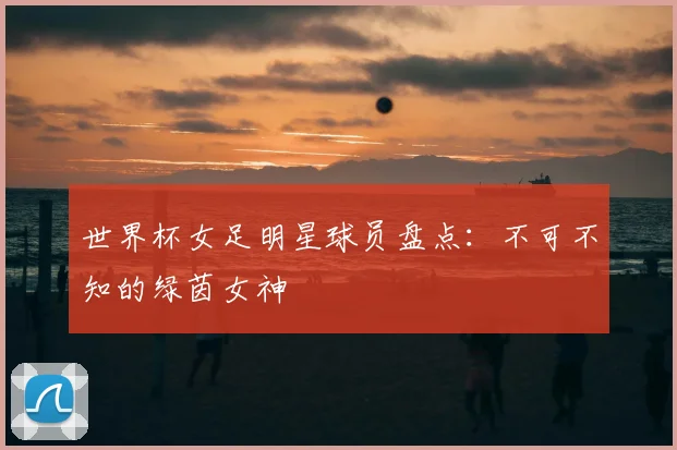 世界杯女足明星球员盘点：不可不知的绿茵女神