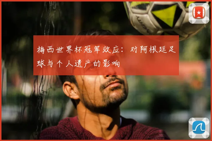 梅西世界杯冠军效应：对阿根廷足球与个人遗产的影响